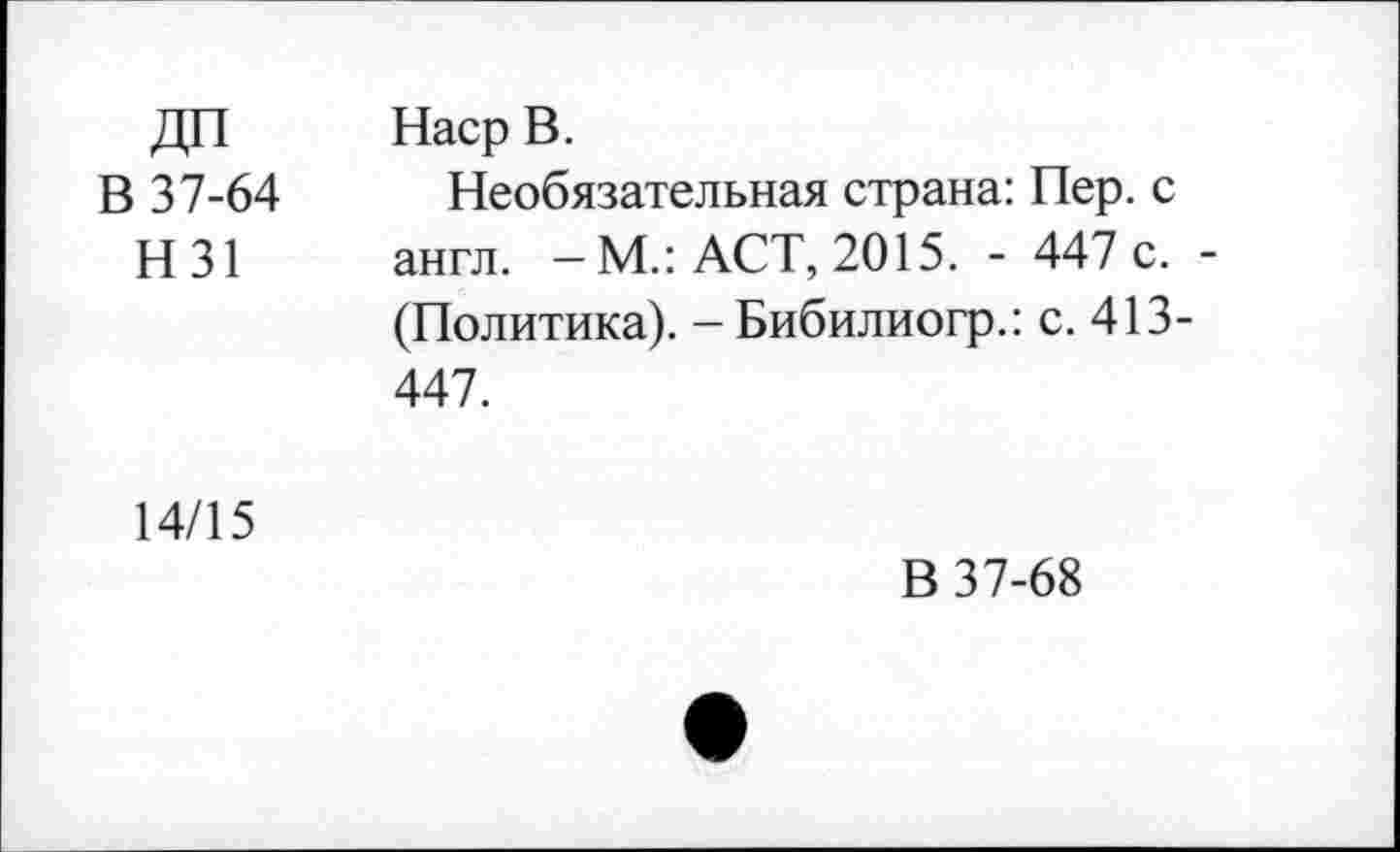 ﻿ДП Наср В.
В 37-64 Необязательная страна: Пер. с Н31 англ. - М.: ACT, 2015. - 447 с. -
(Политика). -Бибилиогр.: с. 413-447.
14/15
В 37-68